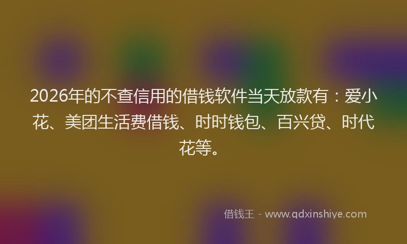 2026年的不查信用的借钱软件当天放款有：爱小花、美团生活费借钱、时时钱包、百兴贷、时代花等。