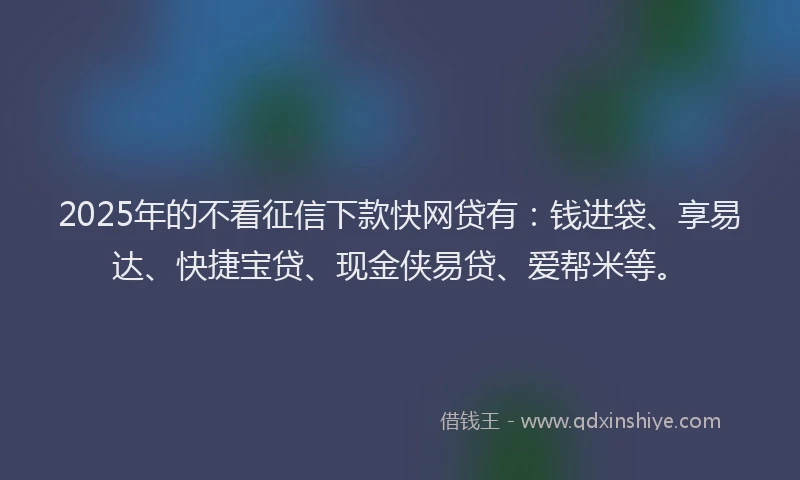 2025年的不看征信下款快网贷有：钱进袋、享易达、快捷宝贷、现金侠易贷、爱帮米等。