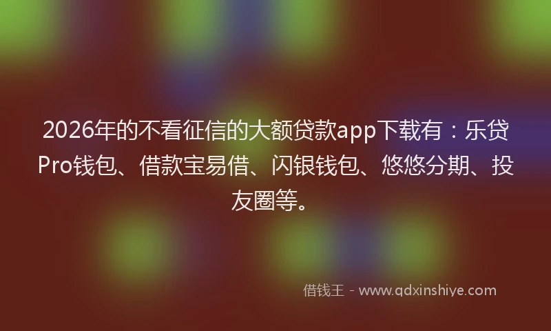 2026年的不看征信的大额贷款app下载有：乐贷Pro钱包、借款宝易借、闪银钱包、悠悠分期、投友圈等。
