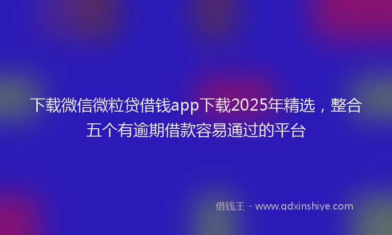 下载微信微粒贷借钱app下载2025年精选，整合五个有逾期借款容易通过的平台