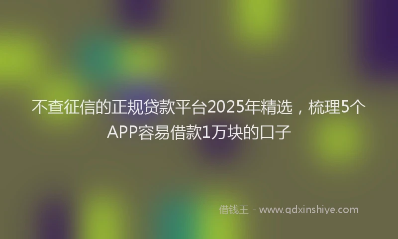 不查征信的正规贷款平台2025年精选,梳理5个APP容易借款1万块的口子