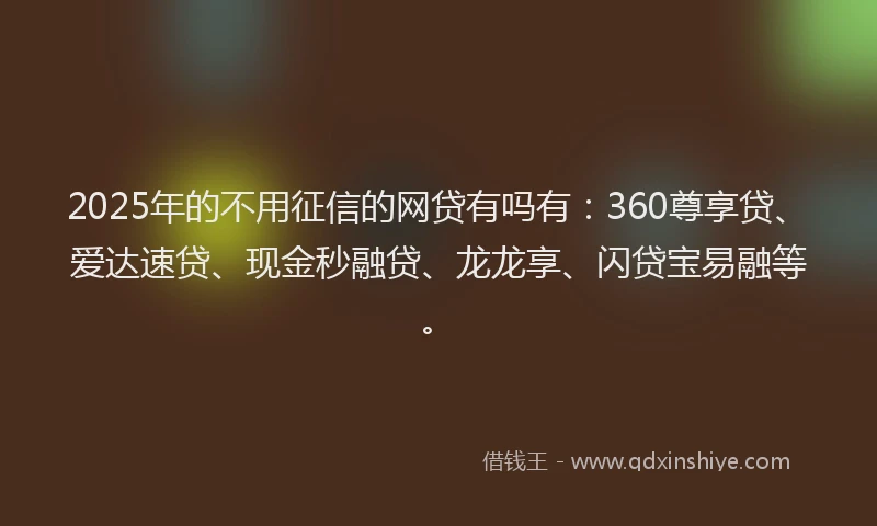 2025年的不用征信的网贷有吗有:360尊享贷、爱达速贷、现金秒融贷、龙龙享、闪贷宝易融等。
