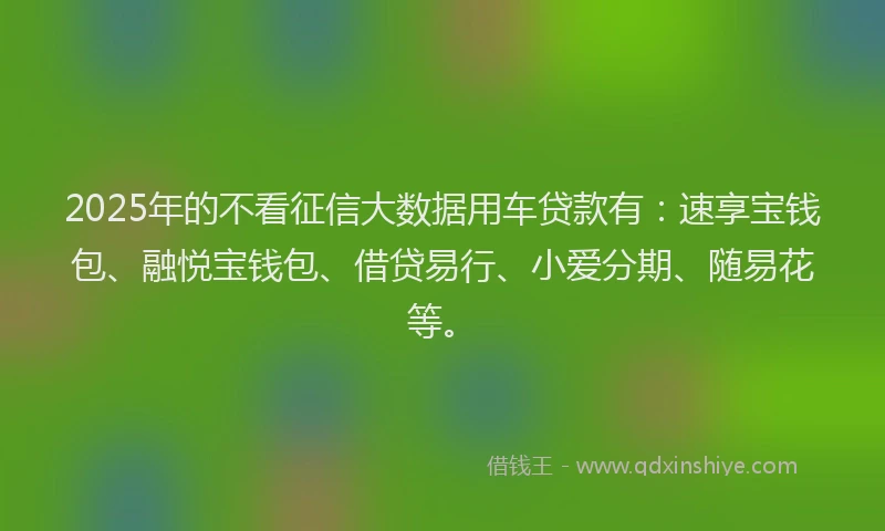2025年的不看征信大数据用车贷款有:速享宝钱包、融悦宝钱包、借贷易行、小爱分期、随易花等。