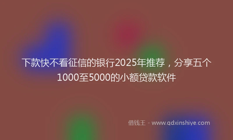 下款快不看征信的银行2025年推荐，分享五个1000至5000的小额贷款软件