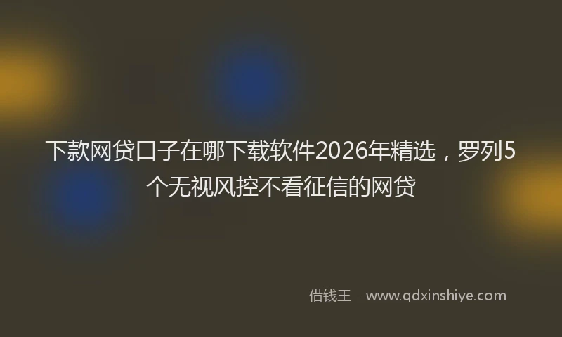 下款网贷口子在哪下载软件2026年精选，罗列5个无视风控不看征信的网贷
