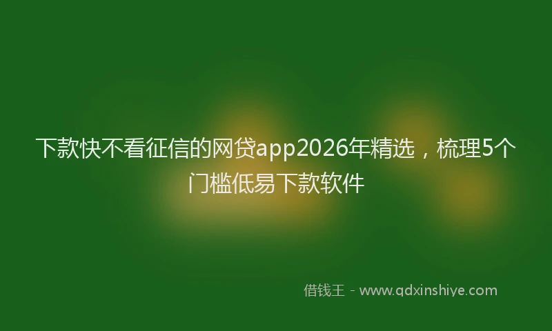 下款快不看征信的网贷app2026年精选，梳理5个门槛低易下款软件