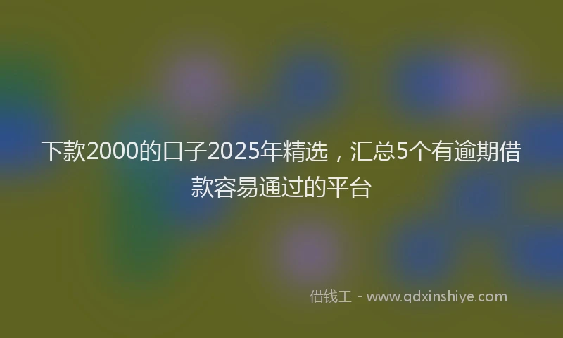下款2000的口子2025年精选，汇总5个有逾期借款容易通过的平台
