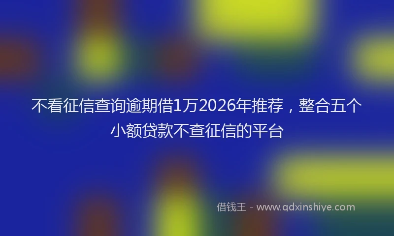 不看征信查询逾期借1万2026年推荐,整合五个小额贷款不查征信的平台