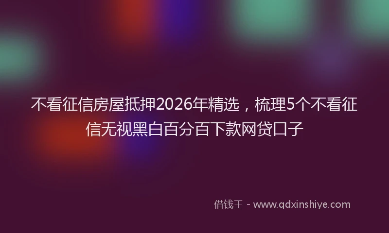 不看征信房屋抵押2026年精选，梳理5个不看征信无视黑白百分百下款网贷口子