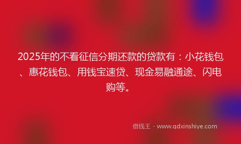 2025年的不看征信分期还款的贷款有：小花钱包、惠花钱包、用钱宝速贷、现金易融通途、闪电购等。