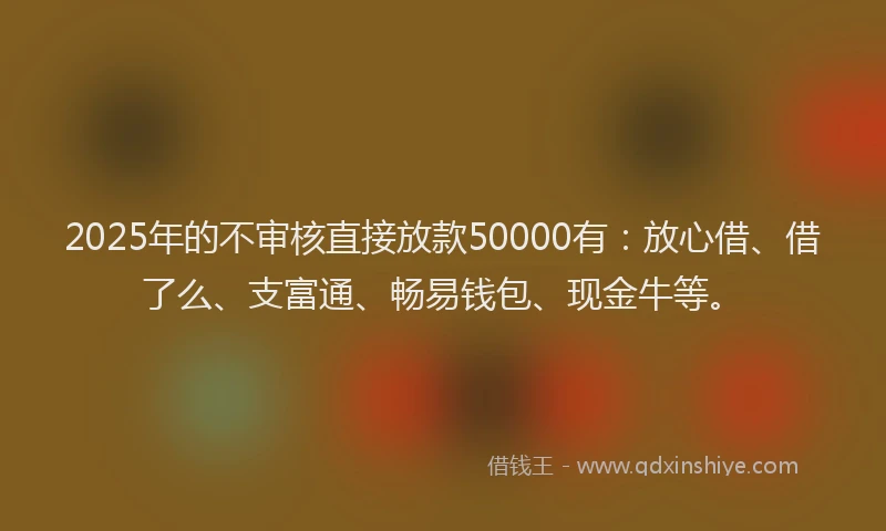 2025年的不审核直接放款50000有：放心借、借了么、支富通、畅易钱包、现金牛等。