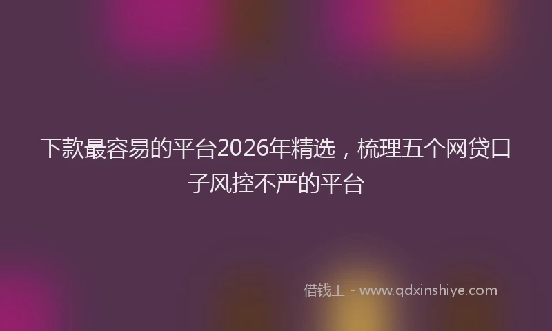 下款最容易的平台2026年精选，梳理五个网贷口子风控不严的平台