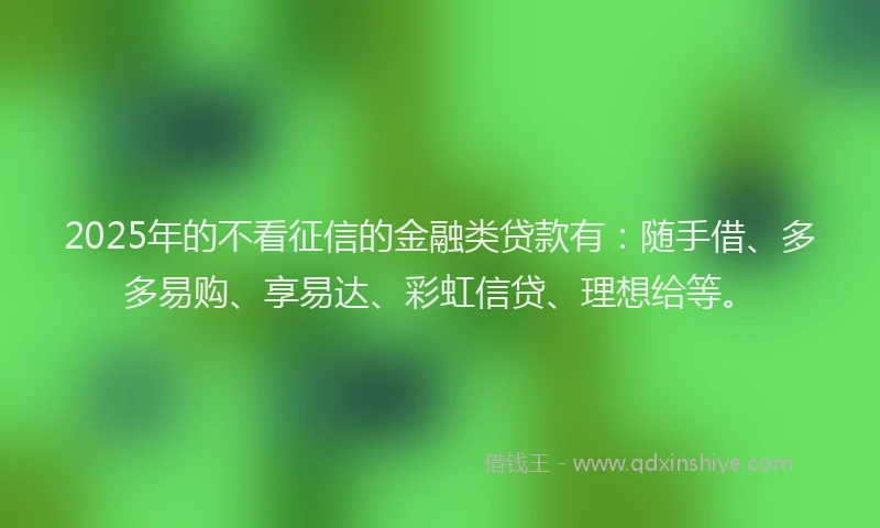 2025年的不看征信的金融类贷款有：随手借、多多易购、享易达、彩虹信贷、理想给等。