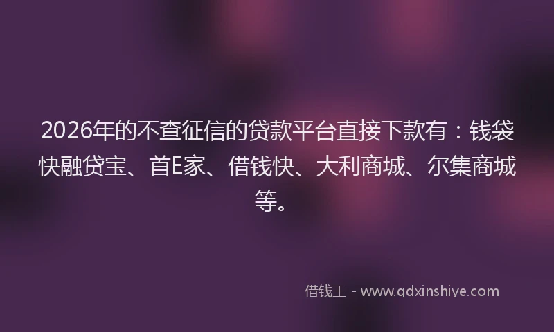 2026年的不查征信的贷款平台直接下款有：钱袋快融贷宝、首E家、借钱快、大利商城、尔集商城等。