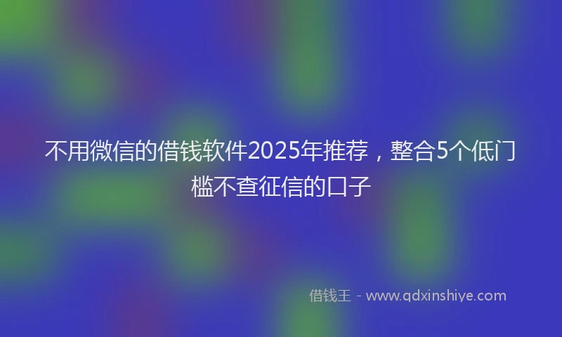 不用微信的借钱软件2025年推荐，整合5个低门槛不查征信的口子