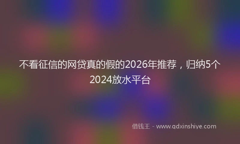 不看征信的网贷真的假的2026年推荐，归纳5个2024放水平台