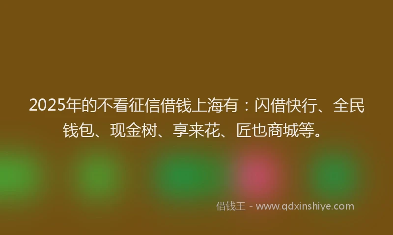 2025年的不看征信借钱上海有：闪借快行、全民钱包、现金树、享来花、匠也商城等。