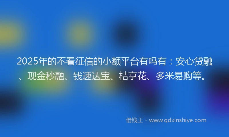 2025年的不看征信的小额平台有吗有：安心贷融、现金秒融、钱速达宝、桔享花、多米易购等。