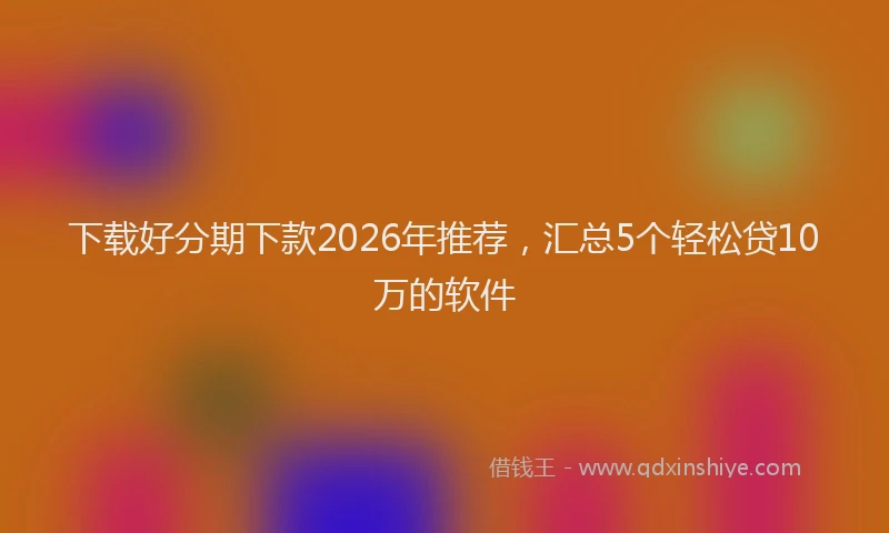 下载好分期下款2026年推荐，汇总5个轻松贷10万的软件