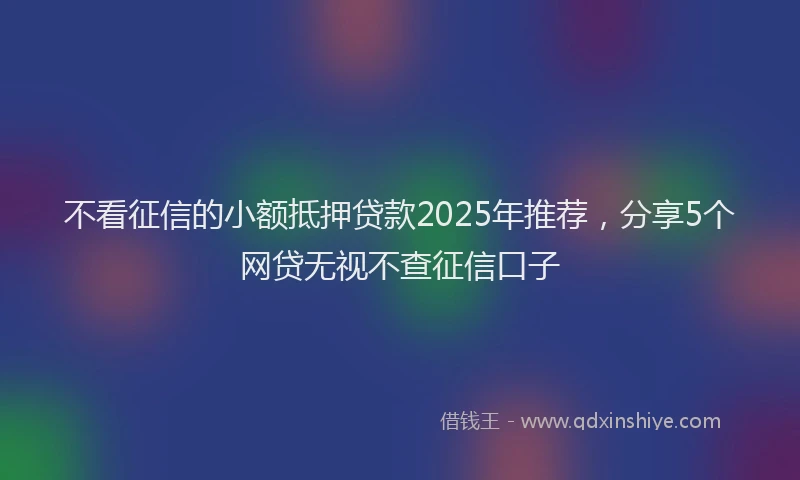 不看征信的小额抵押贷款2025年推荐，分享5个网贷无视不查征信口子