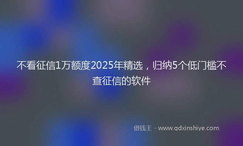 不看征信1万额度2025年精选，归纳5个低门槛不查征信的软件