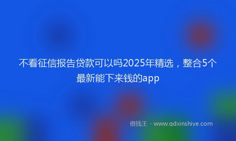 不看征信报告贷款可以吗2025年精选，整合5个最新能下来钱的app