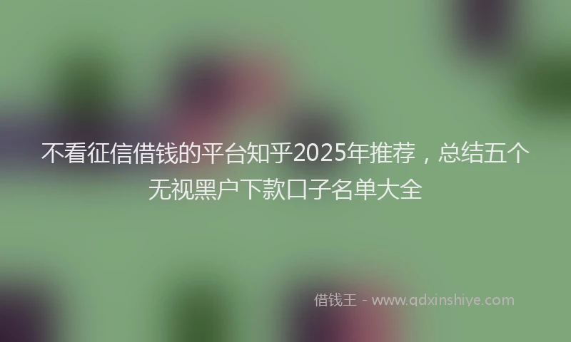 不看征信借钱的平台知乎2025年推荐，总结五个无视黑户下款口子名单大全