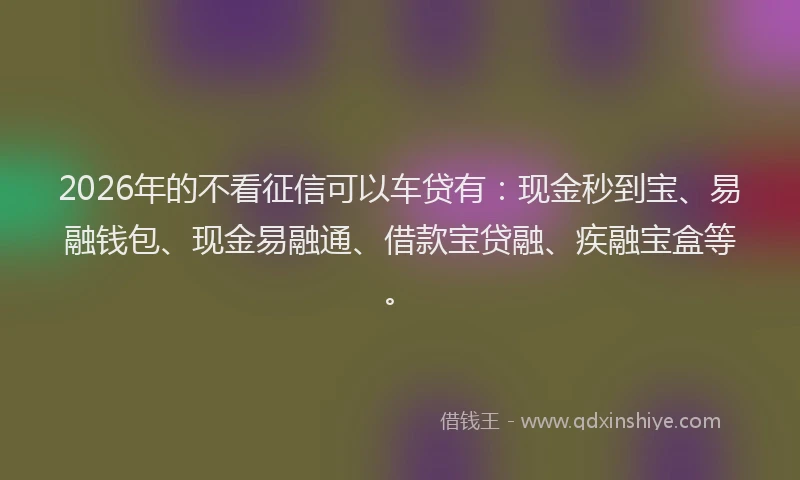2026年的不看征信可以车贷有：现金秒到宝、易融钱包、现金易融通、借款宝贷融、疾融宝盒等。
