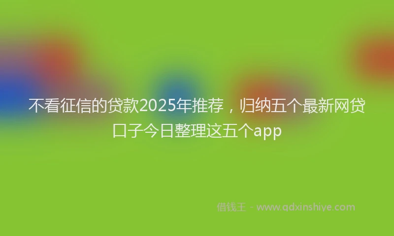 不看征信的贷款2025年推荐，归纳五个最新网贷口子今日整理这五个app