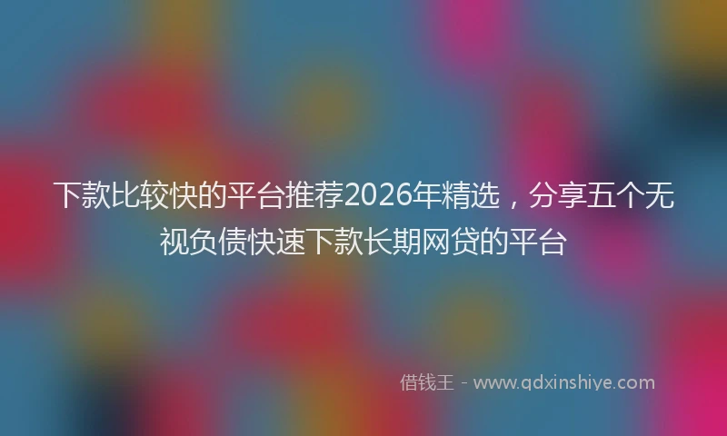 下款比较快的平台推荐2026年精选,分享五个无视负债快速下款长期网贷的平台
