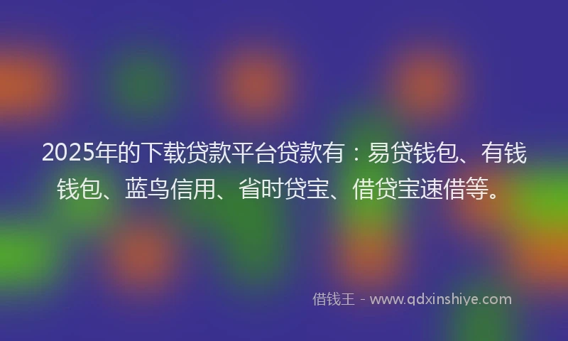 2025年的下载贷款平台贷款有：易贷钱包、有钱钱包、蓝鸟信用、省时贷宝、借贷宝速借等。