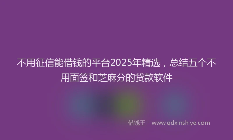 不用征信能借钱的平台2025年精选，总结五个不用面签和芝麻分的贷款软件