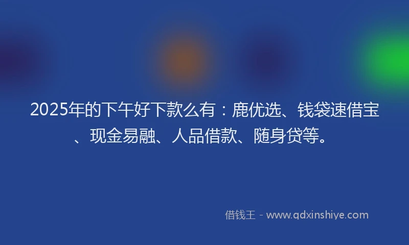 2025年的下午好下款么有：鹿优选、钱袋速借宝、现金易融、人品借款、随身贷等。