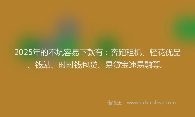 2025年的不坑容易下款有：奔跑租机、轻花优品、钱站、时时钱包贷、易贷宝速易融等。