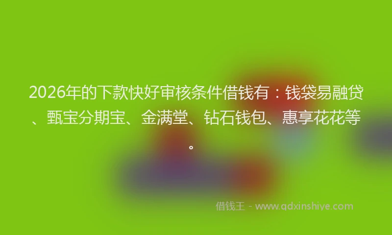 2026年的下款快好审核条件借钱有：钱袋易融贷、甄宝分期宝、金满堂、钻石钱包、惠享花花等。