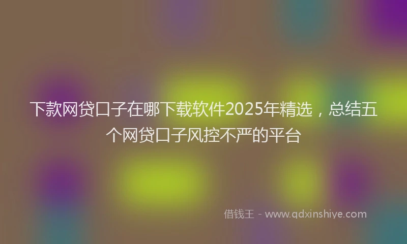 下款网贷口子在哪下载软件2025年精选，总结五个网贷口子风控不严的平台