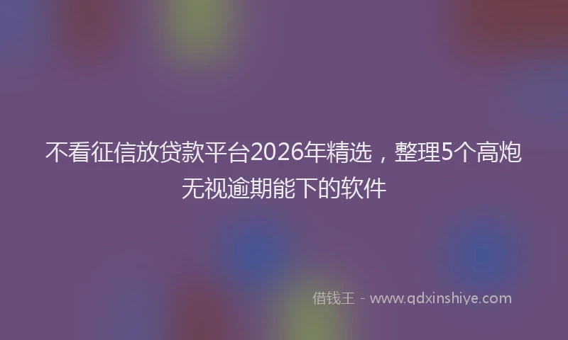 不看征信放贷款平台2026年精选，整理5个高炮无视逾期能下的软件