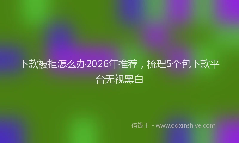 下款被拒怎么办2026年推荐，梳理5个包下款平台无视黑白