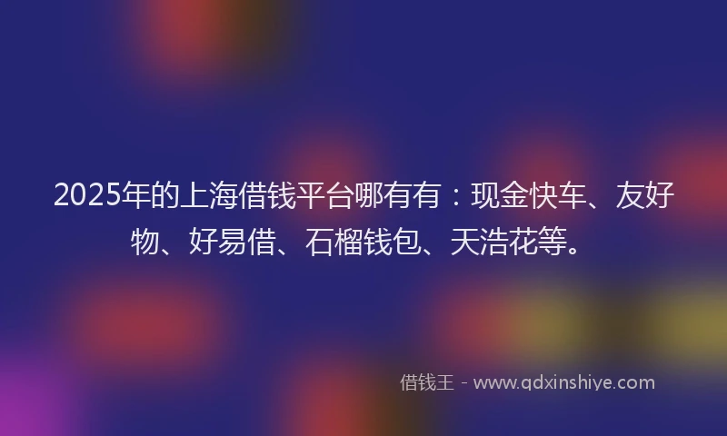 2025年的上海借钱平台哪有有：现金快车、友好物、好易借、石榴钱包、天浩花等。