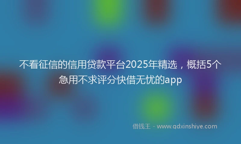不看征信的信用贷款平台2025年精选，概括5个急用不求评分快借无忧的app