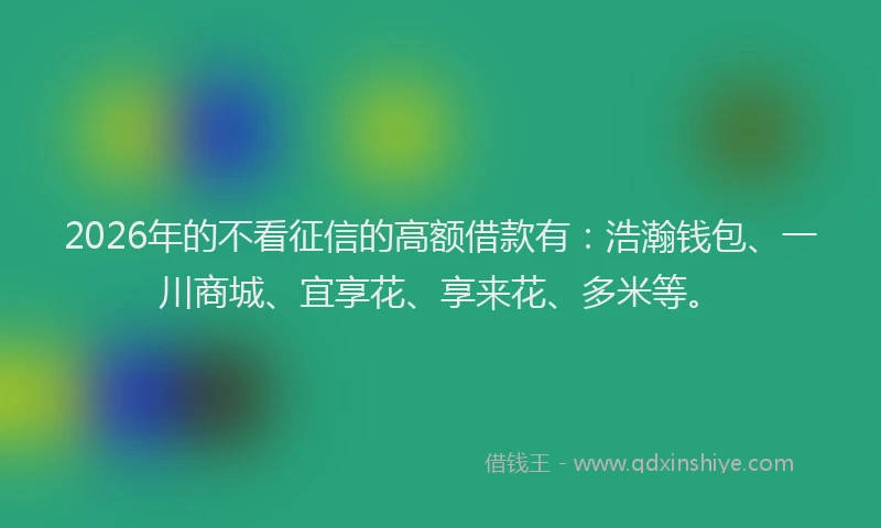 2026年的不看征信的高额借款有:浩瀚钱包、一川商城、宜享花、享来花、多米等。