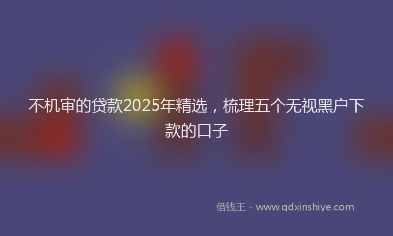 不机审的贷款2025年精选，梳理五个无视黑户下款的口子