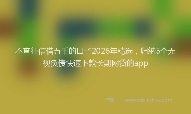 不查征信借五千的口子2026年精选，归纳5个无视负债快速下款长期网贷的app