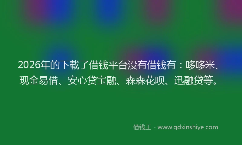 2026年的下载了借钱平台没有借钱有：哆哆米、现金易借、安心贷宝融、森森花呗、迅融贷等。