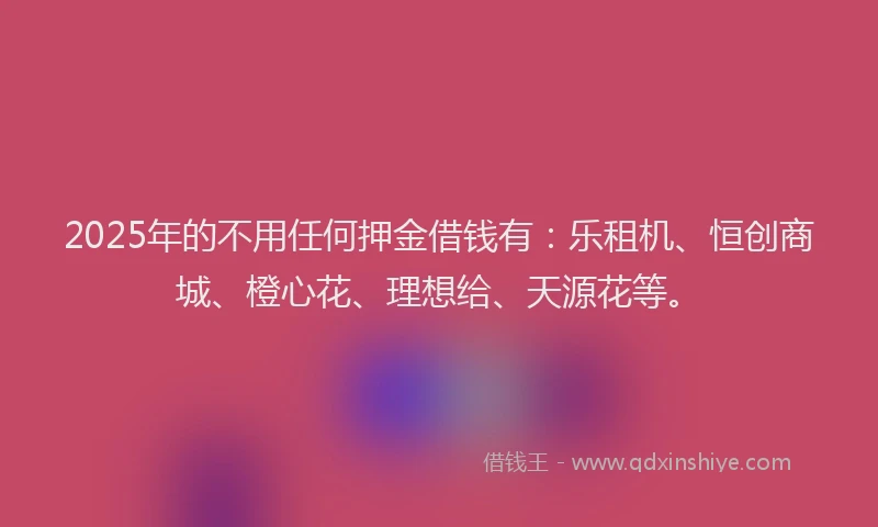 2025年的不用任何押金借钱有：乐租机、恒创商城、橙心花、理想给、天源花等。
