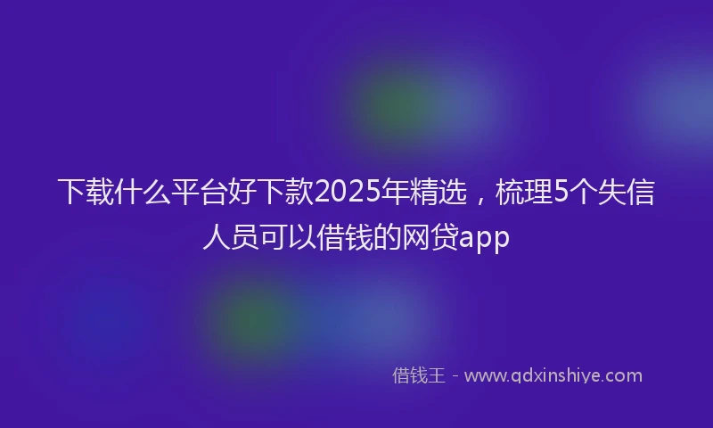 下载什么平台好下款2025年精选，梳理5个失信人员可以借钱的网贷app