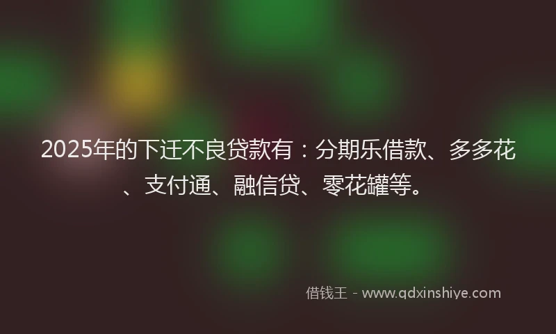 2025年的下迁不良贷款有：分期乐借款、多多花、支付通、融信贷、零花罐等。