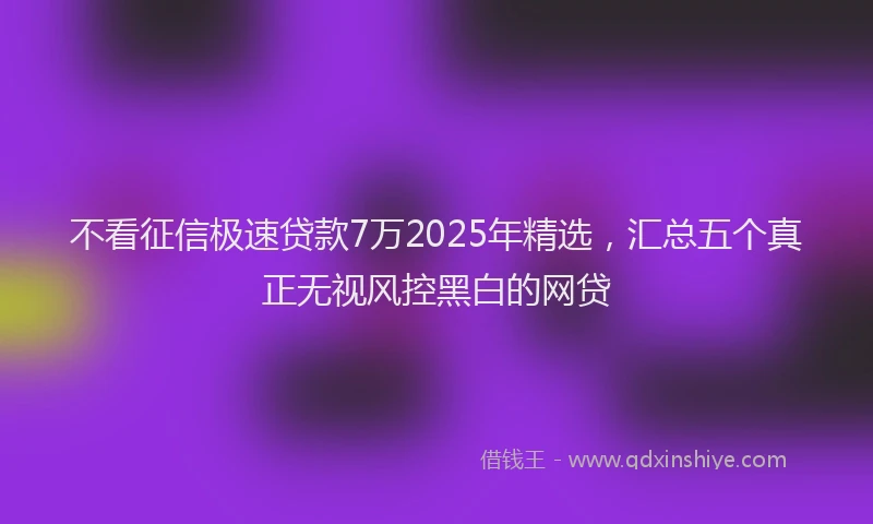 不看征信极速贷款7万2025年精选，汇总五个真正无视风控黑白的网贷