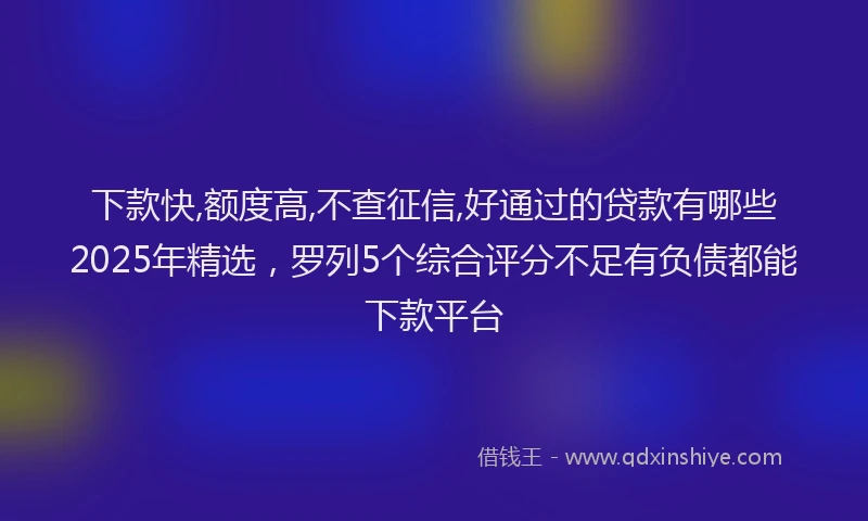 下款快,额度高,不查征信,好通过的贷款有哪些2025年精选，罗列5个综合评分不足有负债都能下款平台