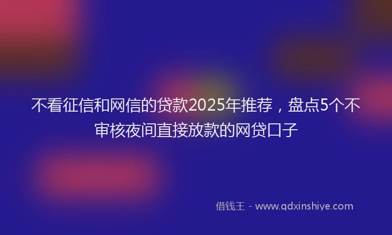 不看征信和网信的贷款2025年推荐，盘点5个不审核夜间直接放款的网贷口子